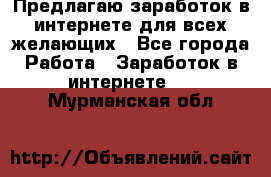 Предлагаю,заработок в интернете для всех желающих - Все города Работа » Заработок в интернете   . Мурманская обл.